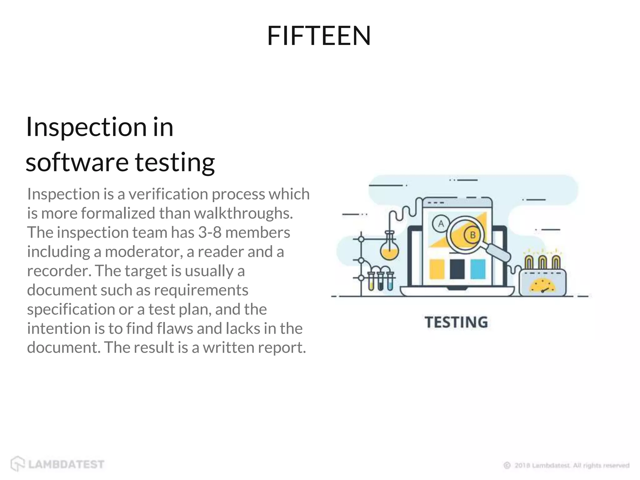 Inspection is a verification process which
is more formalized than walkthroughs.
The inspection team has 3-8 members
including a moderator, a reader and a
recorder. The target is usually a
document such as requirements
specification or a test plan, and the
intention is to find flaws and lacks in the
document. The result is a written report.
FIFTEEN
Inspection in
software testing
 