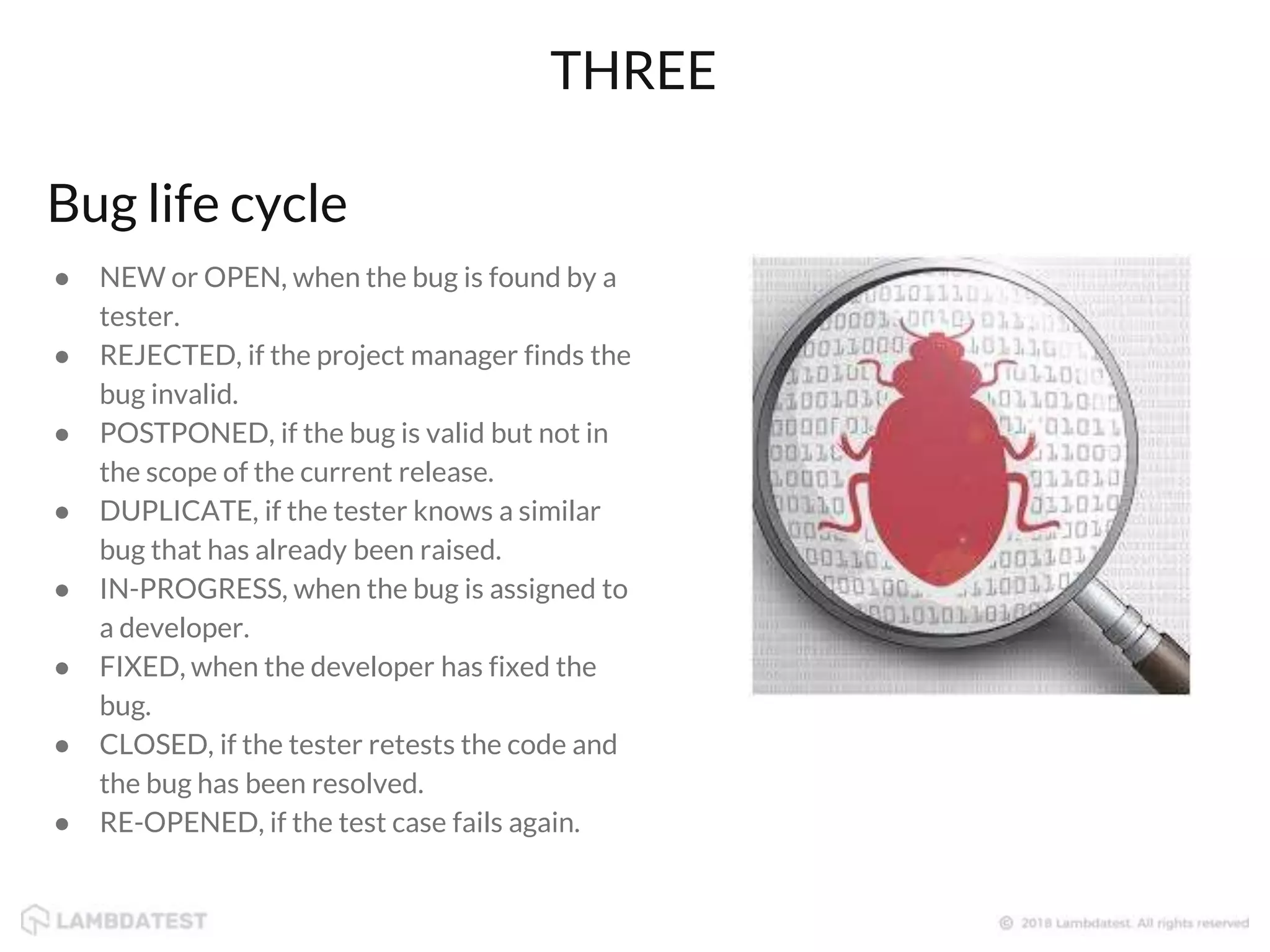 Bug life cycle
● NEW or OPEN, when the bug is found by a
tester.
● REJECTED, if the project manager finds the
bug invalid.
● POSTPONED, if the bug is valid but not in
the scope of the current release.
● DUPLICATE, if the tester knows a similar
bug that has already been raised.
● IN-PROGRESS, when the bug is assigned to
a developer.
● FIXED, when the developer has fixed the
bug.
● CLOSED, if the tester retests the code and
the bug has been resolved.
● RE-OPENED, if the test case fails again.
THREE
 