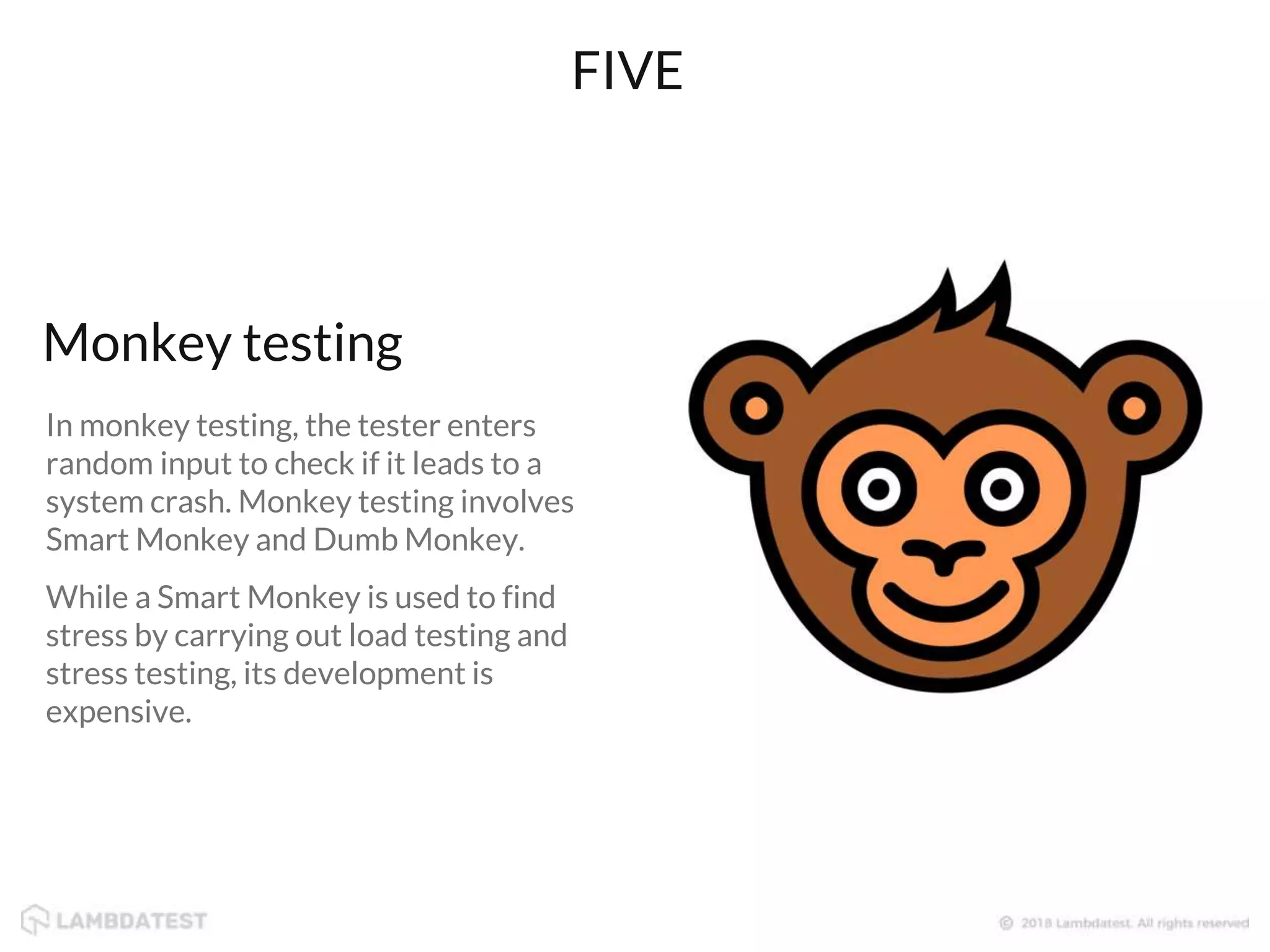 In monkey testing, the tester enters
random input to check if it leads to a
system crash. Monkey testing involves
Smart Monkey and Dumb Monkey.
While a Smart Monkey is used to find
stress by carrying out load testing and
stress testing, its development is
expensive.
Monkey testing
FIVE
 
