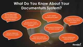 What Do You Know About Your
Documentum System?
Can you determine
overall server health?
Is your system
operating at its peak?
Do you know if your
Documentum system is
available?
How many users are
actively using the system?
Are you meeting end
customer SLAs?
How long does it take for
a user to check out a
document?
Do you have insight
into processor load,
memory consumption
and disk space?
What types of transactions
are users running?
 