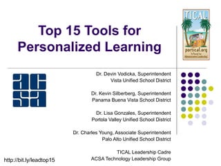 Top 15 Tools for
Personalized Learning
Dr. Devin Vodicka, Superintendent
Vista Unified School District
Dr. Kevin Silberberg, Superintendent
Panama Buena Vista School District
Dr. Charles Young, Associate Superintendent
Palo Alto Unified School District
Dr. Lisa Gonzales, Superintendent
Portola Valley Unified School District
TICAL Leadership Cadre
ACSA Technology Leadership Grouphttp://bit.ly/lead3top15
 