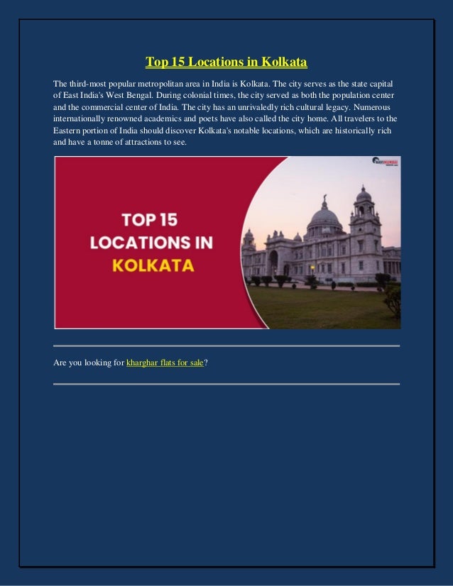 Top 15 Locations in Kolkata
The third-most popular metropolitan area in India is Kolkata. The city serves as the state capital
of East India's West Bengal. During colonial times, the city served as both the population center
and the commercial center of India. The city has an unrivaledly rich cultural legacy. Numerous
internationally renowned academics and poets have also called the city home. All travelers to the
Eastern portion of India should discover Kolkata's notable locations, which are historically rich
and have a tonne of attractions to see.
Are you looking for kharghar flats for sale?
 