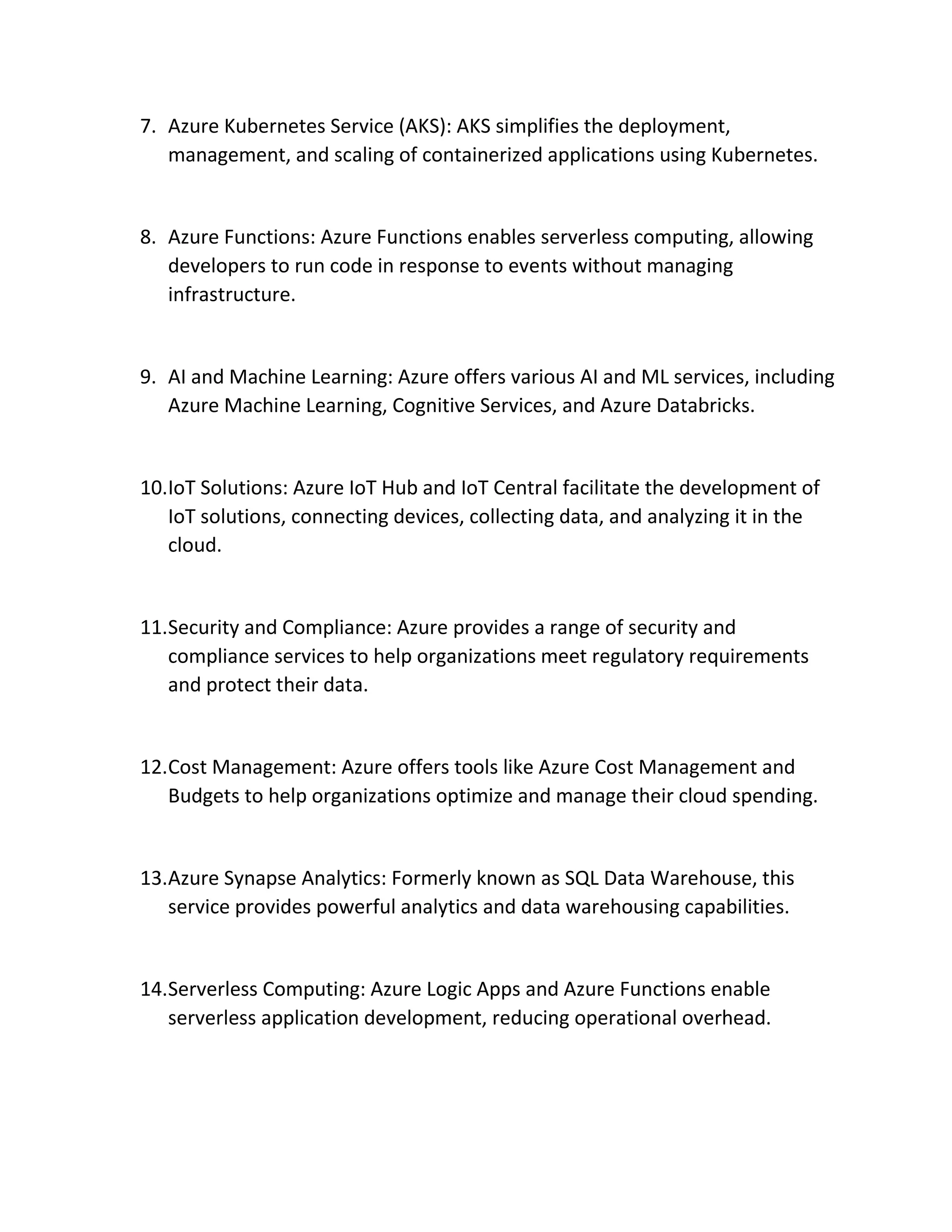 7. Azure Kubernetes Service (AKS): AKS simplifies the deployment,
management, and scaling of containerized applications using Kubernetes.
8. Azure Functions: Azure Functions enables serverless computing, allowing
developers to run code in response to events without managing
infrastructure.
9. AI and Machine Learning: Azure offers various AI and ML services, including
Azure Machine Learning, Cognitive Services, and Azure Databricks.
10.IoT Solutions: Azure IoT Hub and IoT Central facilitate the development of
IoT solutions, connecting devices, collecting data, and analyzing it in the
cloud.
11.Security and Compliance: Azure provides a range of security and
compliance services to help organizations meet regulatory requirements
and protect their data.
12.Cost Management: Azure offers tools like Azure Cost Management and
Budgets to help organizations optimize and manage their cloud spending.
13.Azure Synapse Analytics: Formerly known as SQL Data Warehouse, this
service provides powerful analytics and data warehousing capabilities.
14.Serverless Computing: Azure Logic Apps and Azure Functions enable
serverless application development, reducing operational overhead.
 