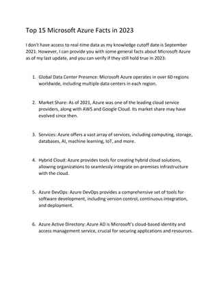 Top 15 Microsoft Azure Facts in 2023
I don't have access to real-time data as my knowledge cutoff date is September
2021. However, I can provide you with some general facts about Microsoft Azure
as of my last update, and you can verify if they still hold true in 2023:
1. Global Data Center Presence: Microsoft Azure operates in over 60 regions
worldwide, including multiple data centers in each region.
2. Market Share: As of 2021, Azure was one of the leading cloud service
providers, along with AWS and Google Cloud. Its market share may have
evolved since then.
3. Services: Azure offers a vast array of services, including computing, storage,
databases, AI, machine learning, IoT, and more.
4. Hybrid Cloud: Azure provides tools for creating hybrid cloud solutions,
allowing organizations to seamlessly integrate on-premises infrastructure
with the cloud.
5. Azure DevOps: Azure DevOps provides a comprehensive set of tools for
software development, including version control, continuous integration,
and deployment.
6. Azure Active Directory: Azure AD is Microsoft's cloud-based identity and
access management service, crucial for securing applications and resources.
 