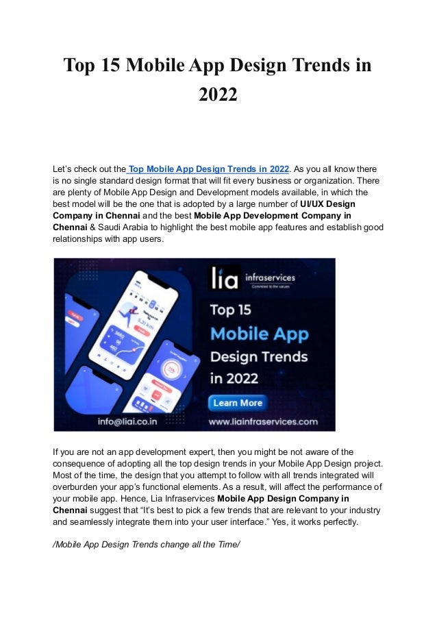 Top 15 Mobile App Design Trends in
2022
Let’s check out the Top Mobile App Design Trends in 2022. As you all know there
is no single standard design format that will fit every business or organization. There
are plenty of Mobile App Design and Development models available, in which the
best model will be the one that is adopted by a large number of UI/UX Design
Company in Chennai and the best Mobile App Development Company in
Chennai & Saudi Arabia to highlight the best mobile app features and establish good
relationships with app users.
If you are not an app development expert, then you might be not aware of the
consequence of adopting all the top design trends in your Mobile App Design project.
Most of the time, the design that you attempt to follow with all trends integrated will
overburden your app’s functional elements. As a result, will affect the performance of
your mobile app. Hence, Lia Infraservices Mobile App Design Company in
Chennai suggest that “It’s best to pick a few trends that are relevant to your industry
and seamlessly integrate them into your user interface.” Yes, it works perfectly.
/Mobile App Design Trends change all the Time/
 