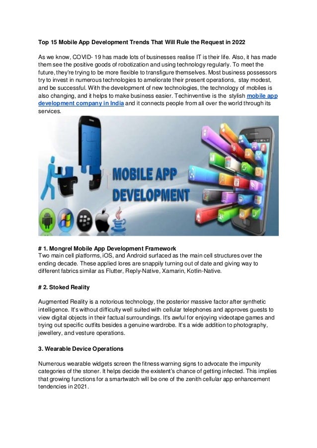 Top 15 Mobile App Development Trends That Will Rule the Request in 2022
As we know, COVID- 19 has made lots of businesses realise IT is their life. Also, it has made
them see the positive goods of robotization and using technology regularly. To meet the
future, they're trying to be more flexible to transfigure themselves. Most business possessors
try to invest in numerous technologies to ameliorate their present operations, stay modest,
and be successful. With the development of new technologies, the technology of mobiles is
also changing, and it helps to make business easier. Techinventive is the stylish mobile app
development company in India and it connects people from all over the world through its
services.
# 1. Mongrel Mobile App Development Framework
Two main cell platforms, iOS, and Android surfaced as the main cell structures over the
ending decade. These applied lores are snappily turning out of date and giving way to
different fabrics similar as Flutter, Reply-Native, Xamarin, Kotlin-Native.
# 2. Stoked Reality
Augmented Reality is a notorious technology, the posterior massive factor after synthetic
intelligence. It's without difficulty well suited with cellular telephones and approves guests to
view digital objects in their factual surroundings. It's awful for enjoying videotape games and
trying out specific outfits besides a genuine wardrobe. It's a wide addition to photography,
jewellery, and vesture operations.
3. Wearable Device Operations
Numerous wearable widgets screen the fitness warning signs to advocate the impunity
categories of the stoner. It helps decide the existent’s chance of getting infected. This implies
that growing functions for a smartwatch will be one of the zenith cellular app enhancement
tendencies in 2021.
 