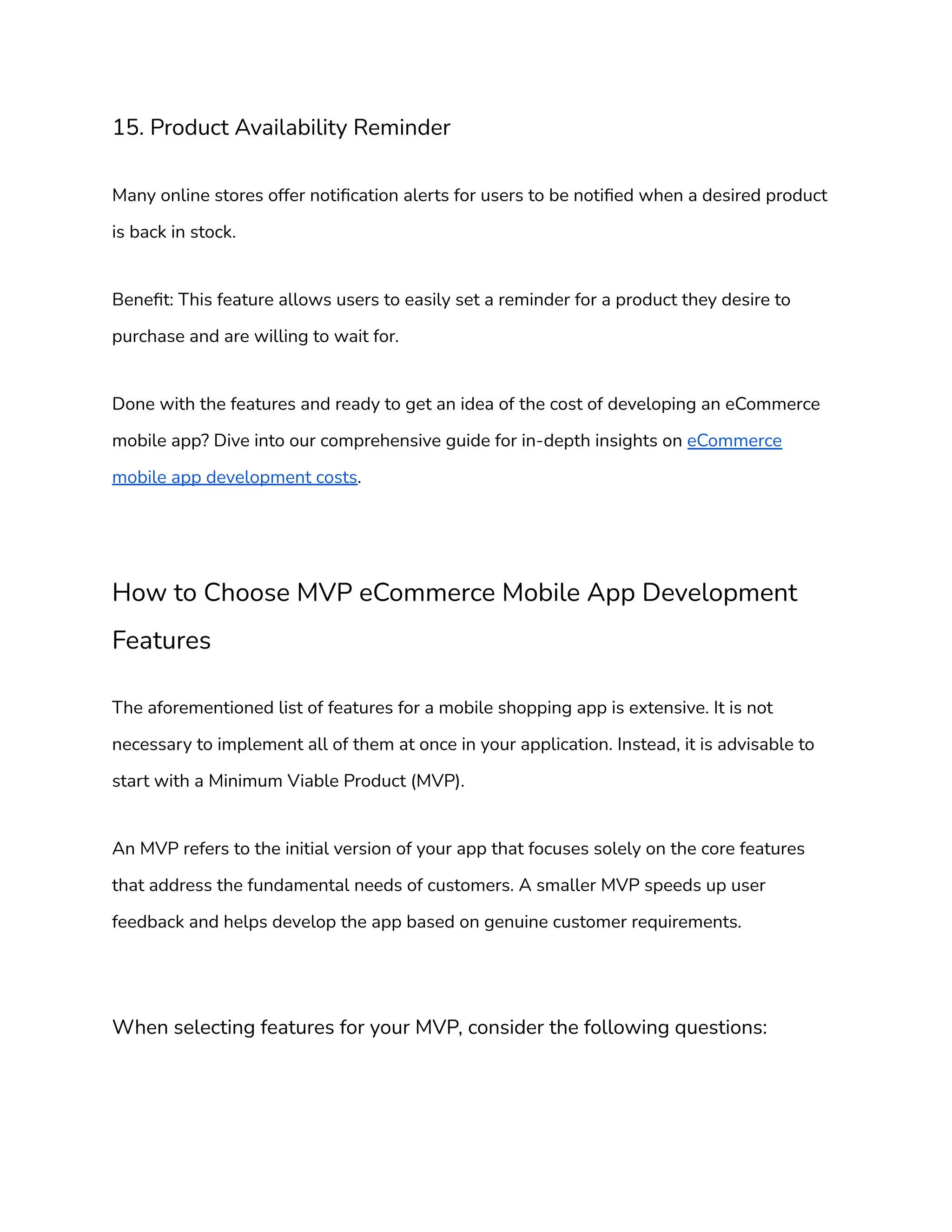 15. Product Availability Reminder
Many online stores offer notification alerts for users to be notified when a desired product
is back in stock.
Benefit: This feature allows users to easily set a reminder for a product they desire to
purchase and are willing to wait for.
Done with the features and ready to get an idea of the cost of developing an eCommerce
mobile app? Dive into our comprehensive guide for in-depth insights on eCommerce
mobile app development costs.
How to Choose MVP eCommerce Mobile App Development
Features
The aforementioned list of features for a mobile shopping app is extensive. It is not
necessary to implement all of them at once in your application. Instead, it is advisable to
start with a Minimum Viable Product (MVP).
An MVP refers to the initial version of your app that focuses solely on the core features
that address the fundamental needs of customers. A smaller MVP speeds up user
feedback and helps develop the app based on genuine customer requirements.
When selecting features for your MVP, consider the following questions:
 