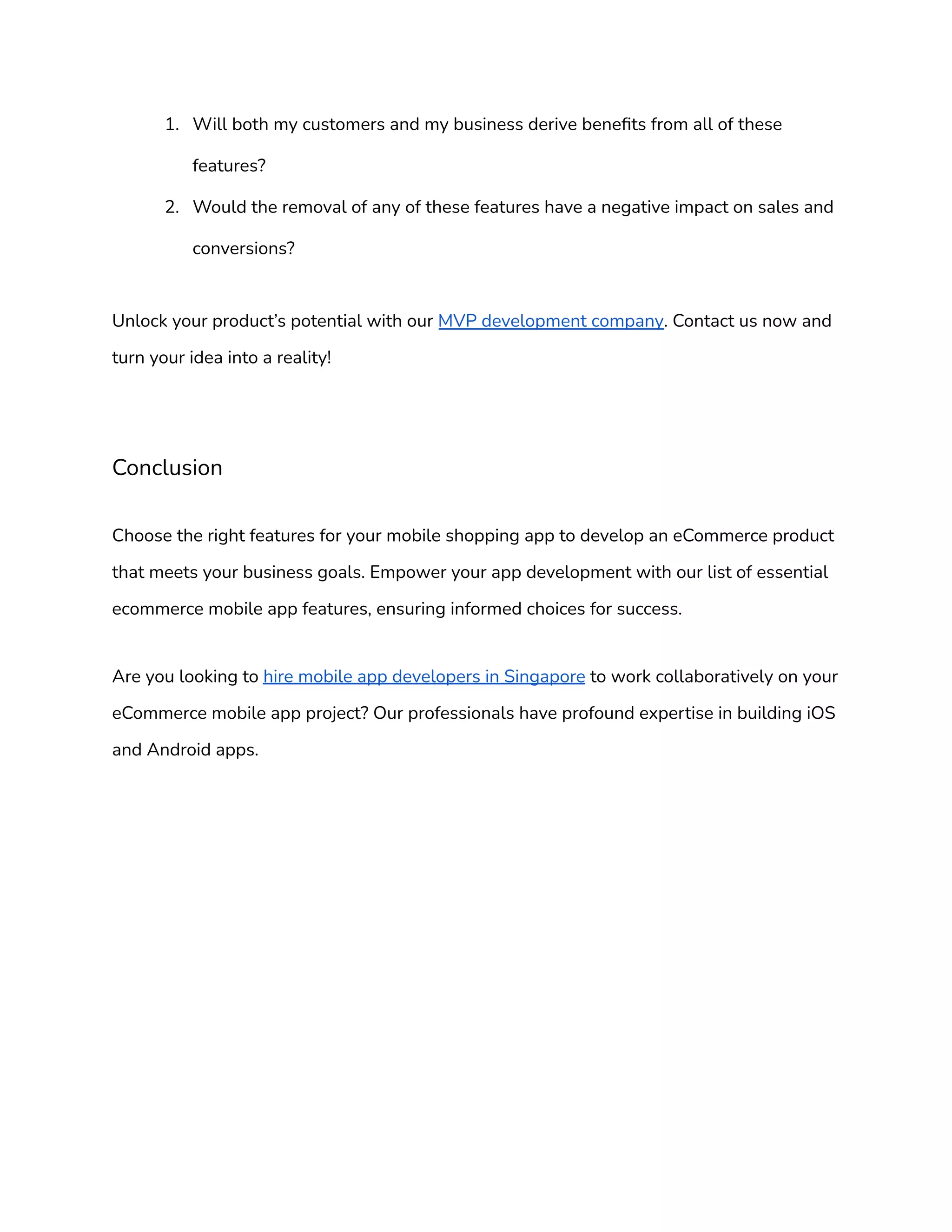 1. Will both my customers and my business derive benefits from all of these
features?
2. Would the removal of any of these features have a negative impact on sales and
conversions?
Unlock your product’s potential with our MVP development company. Contact us now and
turn your idea into a reality!
Conclusion
Choose the right features for your mobile shopping app to develop an eCommerce product
that meets your business goals. Empower your app development with our list of essential
ecommerce mobile app features, ensuring informed choices for success.
Are you looking to hire mobile app developers in Singapore to work collaboratively on your
eCommerce mobile app project? Our professionals have profound expertise in building iOS
and Android apps.
 