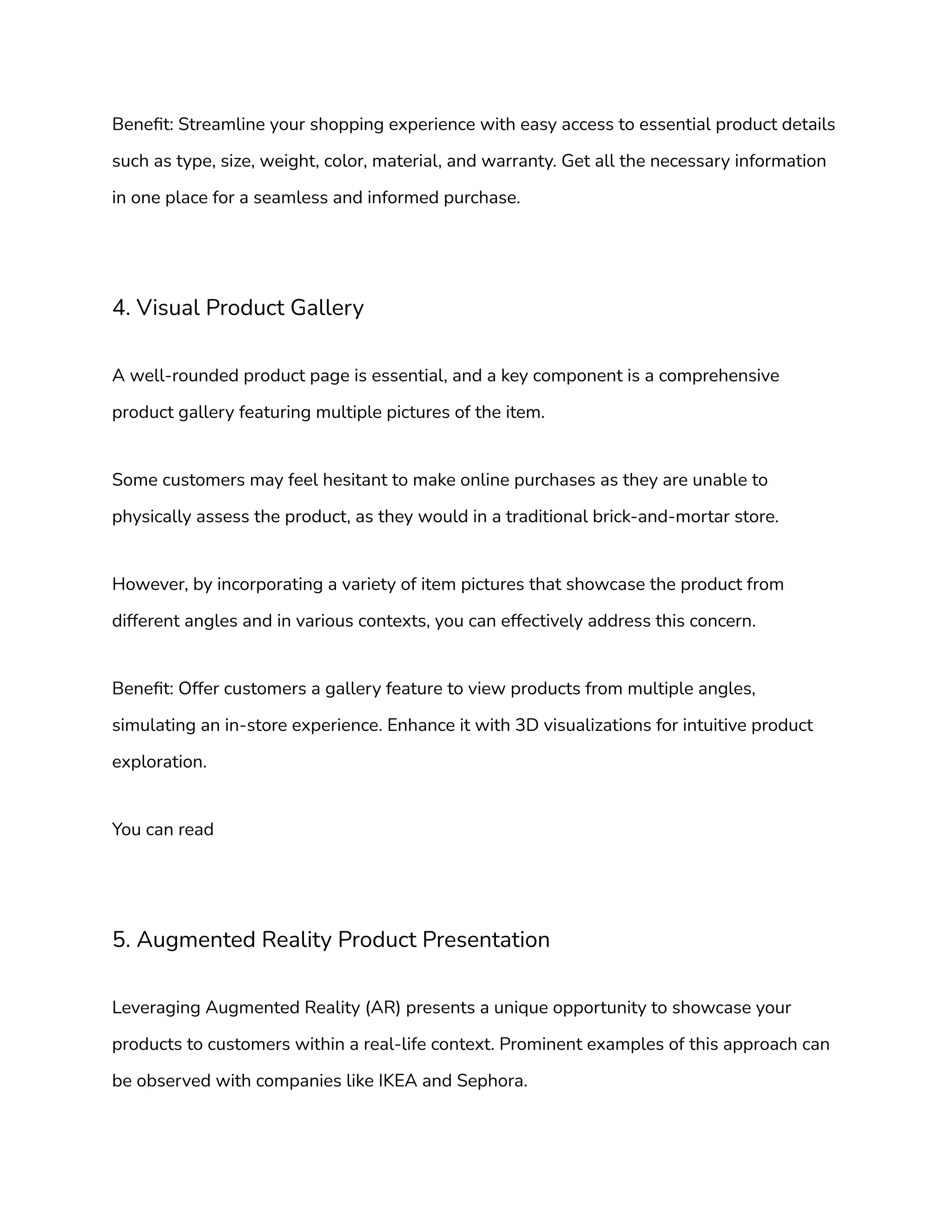 Benefit: Streamline your shopping experience with easy access to essential product details
such as type, size, weight, color, material, and warranty. Get all the necessary information
in one place for a seamless and informed purchase.
4. Visual Product Gallery
A well-rounded product page is essential, and a key component is a comprehensive
product gallery featuring multiple pictures of the item.
Some customers may feel hesitant to make online purchases as they are unable to
physically assess the product, as they would in a traditional brick-and-mortar store.
However, by incorporating a variety of item pictures that showcase the product from
different angles and in various contexts, you can effectively address this concern.
Benefit: Offer customers a gallery feature to view products from multiple angles,
simulating an in-store experience. Enhance it with 3D visualizations for intuitive product
exploration.
You can read
5. Augmented Reality Product Presentation
Leveraging Augmented Reality (AR) presents a unique opportunity to showcase your
products to customers within a real-life context. Prominent examples of this approach can
be observed with companies like IKEA and Sephora.
 