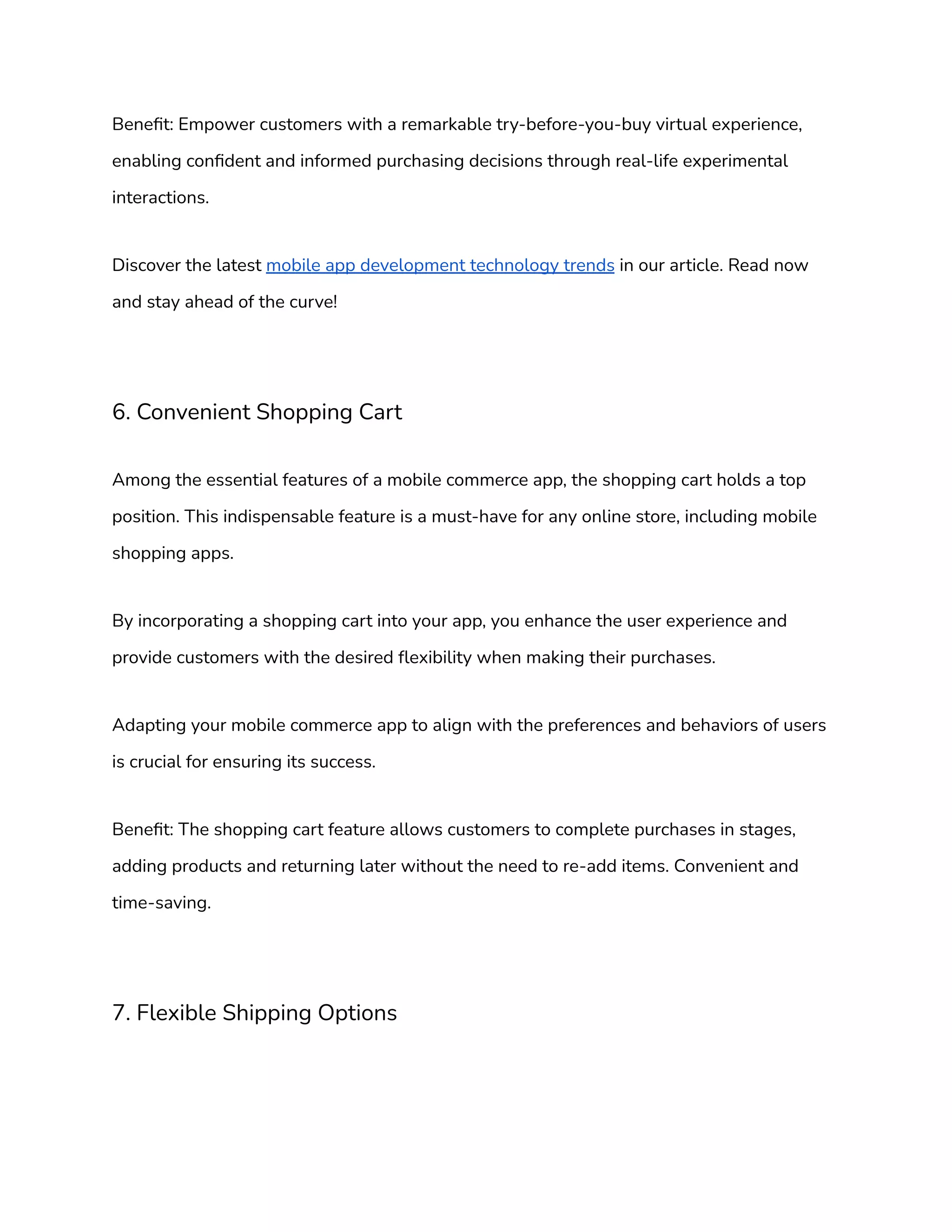 Benefit: Empower customers with a remarkable try-before-you-buy virtual experience,
enabling confident and informed purchasing decisions through real-life experimental
interactions.
Discover the latest mobile app development technology trends in our article. Read now
and stay ahead of the curve!
6. Convenient Shopping Cart
Among the essential features of a mobile commerce app, the shopping cart holds a top
position. This indispensable feature is a must-have for any online store, including mobile
shopping apps.
By incorporating a shopping cart into your app, you enhance the user experience and
provide customers with the desired flexibility when making their purchases.
Adapting your mobile commerce app to align with the preferences and behaviors of users
is crucial for ensuring its success.
Benefit: The shopping cart feature allows customers to complete purchases in stages,
adding products and returning later without the need to re-add items. Convenient and
time-saving.
7. Flexible Shipping Options
 