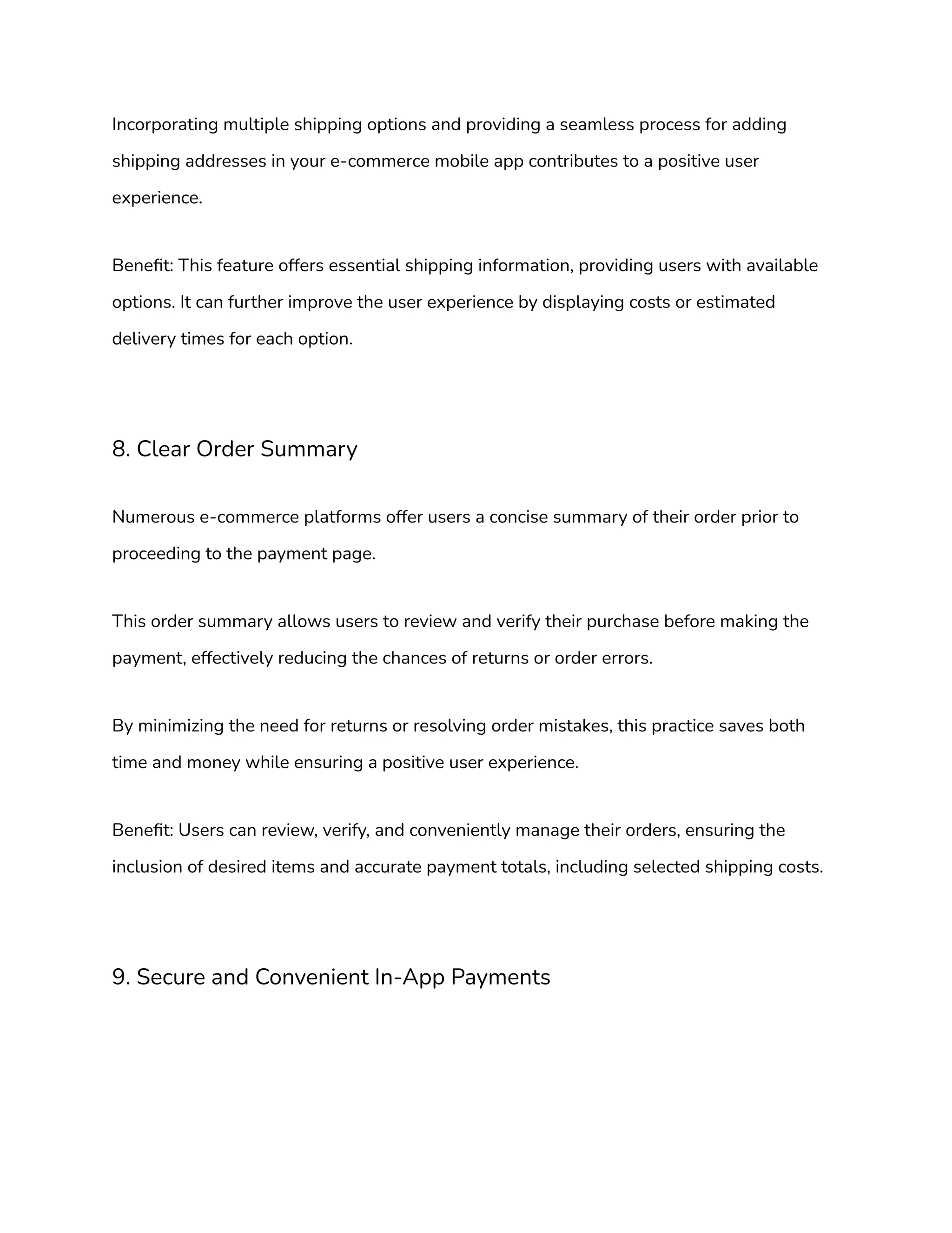 Incorporating multiple shipping options and providing a seamless process for adding
shipping addresses in your e-commerce mobile app contributes to a positive user
experience.
Benefit: This feature offers essential shipping information, providing users with available
options. It can further improve the user experience by displaying costs or estimated
delivery times for each option.
8. Clear Order Summary
Numerous e-commerce platforms offer users a concise summary of their order prior to
proceeding to the payment page.
This order summary allows users to review and verify their purchase before making the
payment, effectively reducing the chances of returns or order errors.
By minimizing the need for returns or resolving order mistakes, this practice saves both
time and money while ensuring a positive user experience.
Benefit: Users can review, verify, and conveniently manage their orders, ensuring the
inclusion of desired items and accurate payment totals, including selected shipping costs.
9. Secure and Convenient In-App Payments
 