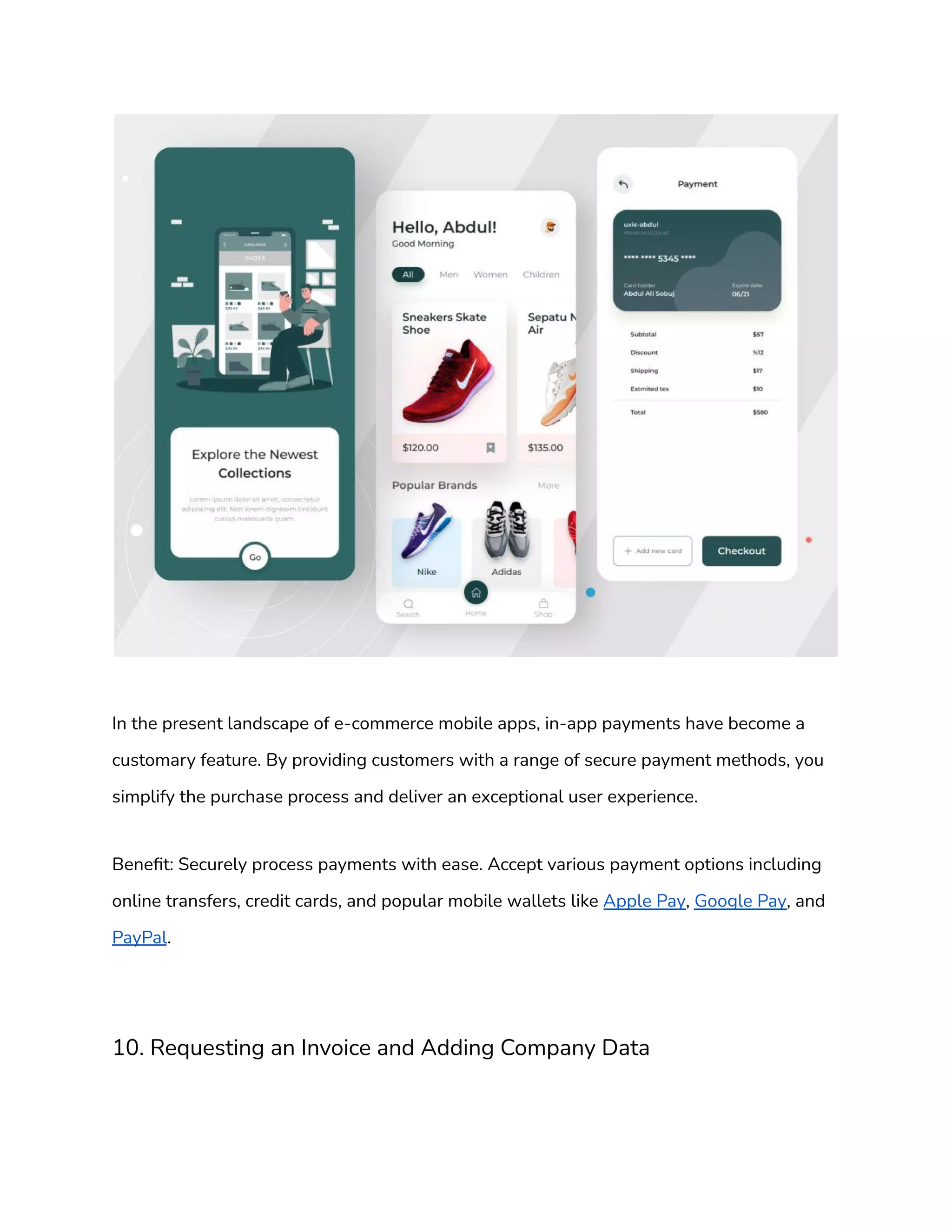 In the present landscape of e-commerce mobile apps, in-app payments have become a
customary feature. By providing customers with a range of secure payment methods, you
simplify the purchase process and deliver an exceptional user experience.
Benefit: Securely process payments with ease. Accept various payment options including
online transfers, credit cards, and popular mobile wallets like Apple Pay, Google Pay, and
PayPal.
10. Requesting an Invoice and Adding Company Data
 