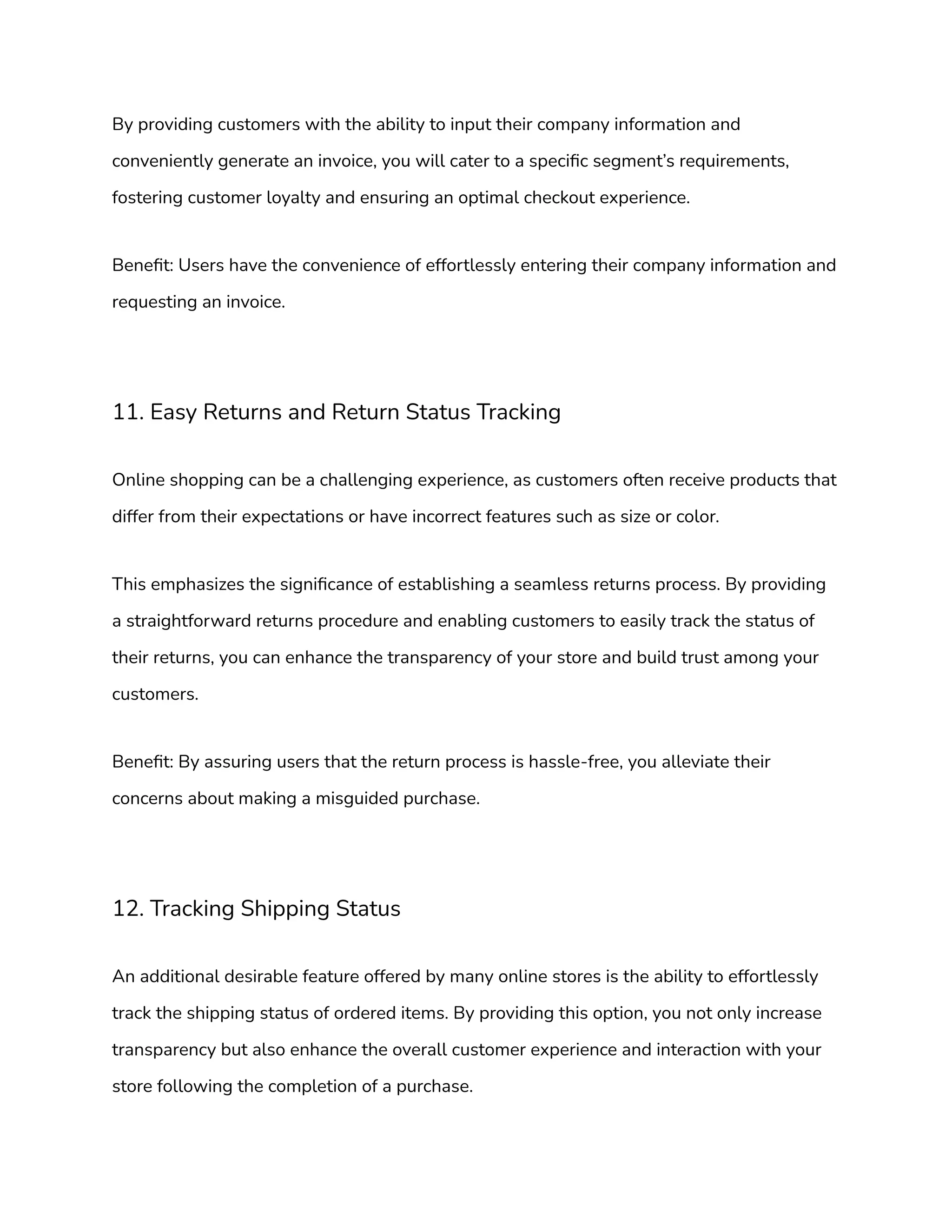 By providing customers with the ability to input their company information and
conveniently generate an invoice, you will cater to a specific segment’s requirements,
fostering customer loyalty and ensuring an optimal checkout experience.
Benefit: Users have the convenience of effortlessly entering their company information and
requesting an invoice.
11. Easy Returns and Return Status Tracking
Online shopping can be a challenging experience, as customers often receive products that
differ from their expectations or have incorrect features such as size or color.
This emphasizes the significance of establishing a seamless returns process. By providing
a straightforward returns procedure and enabling customers to easily track the status of
their returns, you can enhance the transparency of your store and build trust among your
customers.
Benefit: By assuring users that the return process is hassle-free, you alleviate their
concerns about making a misguided purchase.
12. Tracking Shipping Status
An additional desirable feature offered by many online stores is the ability to effortlessly
track the shipping status of ordered items. By providing this option, you not only increase
transparency but also enhance the overall customer experience and interaction with your
store following the completion of a purchase.
 