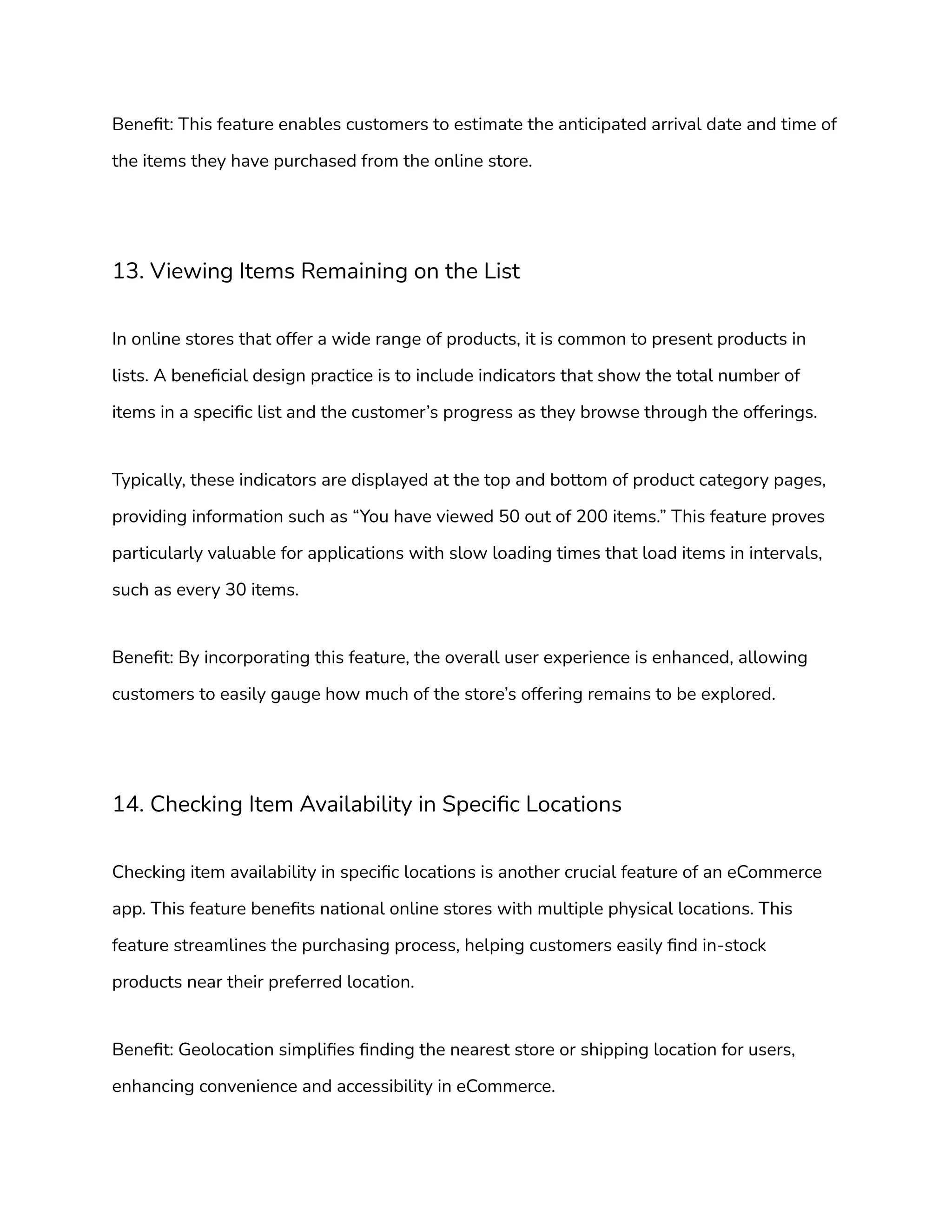 Benefit: This feature enables customers to estimate the anticipated arrival date and time of
the items they have purchased from the online store.
13. Viewing Items Remaining on the List
In online stores that offer a wide range of products, it is common to present products in
lists. A beneficial design practice is to include indicators that show the total number of
items in a specific list and the customer’s progress as they browse through the offerings.
Typically, these indicators are displayed at the top and bottom of product category pages,
providing information such as “You have viewed 50 out of 200 items.” This feature proves
particularly valuable for applications with slow loading times that load items in intervals,
such as every 30 items.
Benefit: By incorporating this feature, the overall user experience is enhanced, allowing
customers to easily gauge how much of the store’s offering remains to be explored.
14. Checking Item Availability in Specific Locations
Checking item availability in specific locations is another crucial feature of an eCommerce
app. This feature benefits national online stores with multiple physical locations. This
feature streamlines the purchasing process, helping customers easily find in-stock
products near their preferred location.
Benefit: Geolocation simplifies finding the nearest store or shipping location for users,
enhancing convenience and accessibility in eCommerce.
 