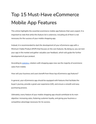 Top 15 Must-Have eCommerce
Mobile App Features
This article highlights the essential ecommerce mobile app features that users expect. It is
important to note that while this feature list is extensive, including all of them is not
necessary for the success of your mobile shopping app.
Instead, it is recommended to start the development of your eCommerce app with a
Minimum Viable Product (MVP) that focuses on the core features. By doing so, you can test
your app in the market and gather valuable user feedback, which will guide the further
development of your product.
According to statistics, retailers with shopping apps now see the majority of ecommerce
sales from mobile.
How will your business and users benefit from these top eCommerce app features?
In general, your eCommerce app should be equipped with features that facilitate the
buyer’s journey, provide a great user experience (UX), and ensure a smooth and easy
purchasing process.
Ultimately, every feature of your mobile shopping app should contribute to its main
objective: increasing sales, fostering customer loyalty, and giving your business a
competitive advantage necessary for its success.
 