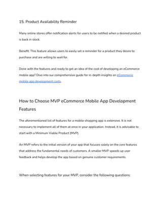 15. Product Availability Reminder
Many online stores offer notification alerts for users to be notified when a desired product
is back in stock.
Benefit: This feature allows users to easily set a reminder for a product they desire to
purchase and are willing to wait for.
Done with the features and ready to get an idea of the cost of developing an eCommerce
mobile app? Dive into our comprehensive guide for in-depth insights on eCommerce
mobile app development costs.
How to Choose MVP eCommerce Mobile App Development
Features
The aforementioned list of features for a mobile shopping app is extensive. It is not
necessary to implement all of them at once in your application. Instead, it is advisable to
start with a Minimum Viable Product (MVP).
An MVP refers to the initial version of your app that focuses solely on the core features
that address the fundamental needs of customers. A smaller MVP speeds up user
feedback and helps develop the app based on genuine customer requirements.
When selecting features for your MVP, consider the following questions:
 