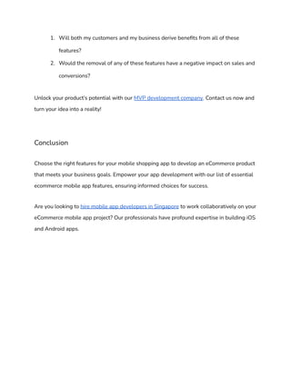 1. Will both my customers and my business derive benefits from all of these
features?
2. Would the removal of any of these features have a negative impact on sales and
conversions?
Unlock your product’s potential with our MVP development company. Contact us now and
turn your idea into a reality!
Conclusion
Choose the right features for your mobile shopping app to develop an eCommerce product
that meets your business goals. Empower your app development with our list of essential
ecommerce mobile app features, ensuring informed choices for success.
Are you looking to hire mobile app developers in Singapore to work collaboratively on your
eCommerce mobile app project? Our professionals have profound expertise in building iOS
and Android apps.
 