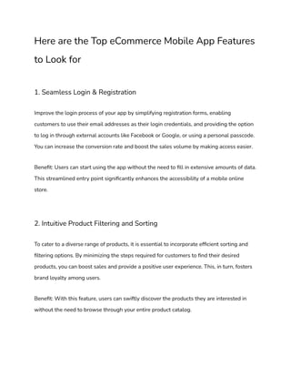 Here are the Top eCommerce Mobile App Features
to Look for
1. Seamless Login & Registration
Improve the login process of your app by simplifying registration forms, enabling
customers to use their email addresses as their login credentials, and providing the option
to log in through external accounts like Facebook or Google, or using a personal passcode.
You can increase the conversion rate and boost the sales volume by making access easier.
Benefit: Users can start using the app without the need to fill in extensive amounts of data.
This streamlined entry point significantly enhances the accessibility of a mobile online
store.
2. Intuitive Product Filtering and Sorting
To cater to a diverse range of products, it is essential to incorporate efficient sorting and
filtering options. By minimizing the steps required for customers to find their desired
products, you can boost sales and provide a positive user experience. This, in turn, fosters
brand loyalty among users.
Benefit: With this feature, users can swiftly discover the products they are interested in
without the need to browse through your entire product catalog.
 