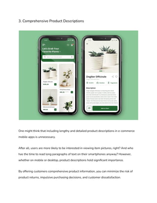 3. Comprehensive Product Descriptions
One might think that including lengthy and detailed product descriptions in e-commerce
mobile apps is unnecessary.
After all, users are more likely to be interested in viewing item pictures, right? And who
has the time to read long paragraphs of text on their smartphones anyway? However,
whether on mobile or desktop, product descriptions hold significant importance.
By offering customers comprehensive product information, you can minimize the risk of
product returns, impulsive purchasing decisions, and customer dissatisfaction.
 