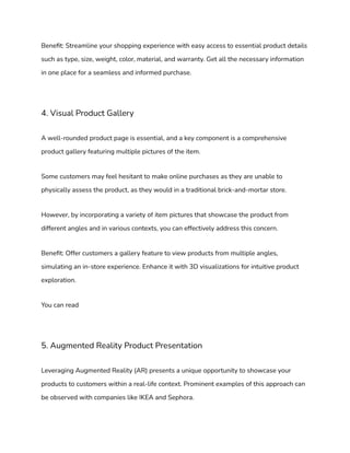Benefit: Streamline your shopping experience with easy access to essential product details
such as type, size, weight, color, material, and warranty. Get all the necessary information
in one place for a seamless and informed purchase.
4. Visual Product Gallery
A well-rounded product page is essential, and a key component is a comprehensive
product gallery featuring multiple pictures of the item.
Some customers may feel hesitant to make online purchases as they are unable to
physically assess the product, as they would in a traditional brick-and-mortar store.
However, by incorporating a variety of item pictures that showcase the product from
different angles and in various contexts, you can effectively address this concern.
Benefit: Offer customers a gallery feature to view products from multiple angles,
simulating an in-store experience. Enhance it with 3D visualizations for intuitive product
exploration.
You can read
5. Augmented Reality Product Presentation
Leveraging Augmented Reality (AR) presents a unique opportunity to showcase your
products to customers within a real-life context. Prominent examples of this approach can
be observed with companies like IKEA and Sephora.
 