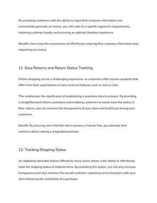 By providing customers with the ability to input their company information and
conveniently generate an invoice, you will cater to a specific segment’s requirements,
fostering customer loyalty and ensuring an optimal checkout experience.
Benefit: Users have the convenience of effortlessly entering their company information and
requesting an invoice.
11. Easy Returns and Return Status Tracking
Online shopping can be a challenging experience, as customers often receive products that
differ from their expectations or have incorrect features such as size or color.
This emphasizes the significance of establishing a seamless returns process. By providing
a straightforward returns procedure and enabling customers to easily track the status of
their returns, you can enhance the transparency of your store and build trust among your
customers.
Benefit: By assuring users that the return process is hassle-free, you alleviate their
concerns about making a misguided purchase.
12. Tracking Shipping Status
An additional desirable feature offered by many online stores is the ability to effortlessly
track the shipping status of ordered items. By providing this option, you not only increase
transparency but also enhance the overall customer experience and interaction with your
store following the completion of a purchase.
 