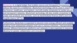 Blockchain is a digital ledger that enables secure and transparent transactions
without the need for a middleman. Blockchain technology will be used in industries
like finance, healthcare, and logistics, and will enable companies to create secure
and transparent networks. Blockchain technology will also enable companies to
create new products and services, such as decentralized finance (DeFi) and non-
fungible tokens (NFTs).
Furthermore, blockchain is expected to become more energy-efficient and scalable,
enabling more widespread adoption and use in various industries. Interoperability
between different blockchain platforms and networks is also expected to improve,
allowing for greater collaboration and innovation.
 