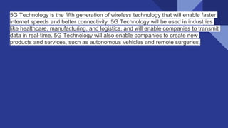 5G Technology is the fifth generation of wireless technology that will enable faster
internet speeds and better connectivity. 5G Technology will be used in industries
like healthcare, manufacturing, and logistics, and will enable companies to transmit
data in real-time. 5G Technology will also enable companies to create new
products and services, such as autonomous vehicles and remote surgeries.
 