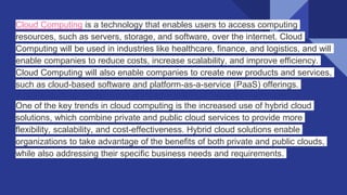 Cloud Computing is a technology that enables users to access computing
resources, such as servers, storage, and software, over the internet. Cloud
Computing will be used in industries like healthcare, finance, and logistics, and will
enable companies to reduce costs, increase scalability, and improve efficiency.
Cloud Computing will also enable companies to create new products and services,
such as cloud-based software and platform-as-a-service (PaaS) offerings.
One of the key trends in cloud computing is the increased use of hybrid cloud
solutions, which combine private and public cloud services to provide more
flexibility, scalability, and cost-effectiveness. Hybrid cloud solutions enable
organizations to take advantage of the benefits of both private and public clouds,
while also addressing their specific business needs and requirements.
 