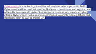 Cybersecurity is a technology trend that will continue to be important in 2023.
Cybersecurity will be used in industries like finance, healthcare, and logistics, and
will enable companies to protect their networks, systems, and data from cyber
attacks. Cybersecurity will also enable companies to comply with regulations and
standards, such as GDPR and HIPAA.
 