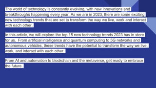 The world of technology is constantly evolving, with new innovations and
breakthroughs happening every year. As we are in 2023, there are some exciting
new technology trends that are set to transform the way we live, work and interact
with each other.
In this article, we will explore the top 15 new technology trends 2023 has in store
for us. From artificial intelligence and quantum computing to 5G networks and
autonomous vehicles, these trends have the potential to transform the way we live,
work, and interact with each other.
From AI and automation to blockchain and the metaverse, get ready to embrace
the future.
 