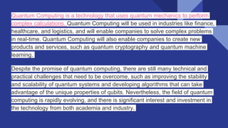 Quantum Computing is a technology that uses quantum mechanics to perform
complex calculations. Quantum Computing will be used in industries like finance,
healthcare, and logistics, and will enable companies to solve complex problems
in real-time. Quantum Computing will also enable companies to create new
products and services, such as quantum cryptography and quantum machine
learning.
Despite the promise of quantum computing, there are still many technical and
practical challenges that need to be overcome, such as improving the stability
and scalability of quantum systems and developing algorithms that can take
advantage of the unique properties of qubits. Nevertheless, the field of quantum
computing is rapidly evolving, and there is significant interest and investment in
the technology from both academia and industry.
 