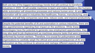Both are two of the biggest technology trends that will continue to transform
industries in 2023. AI will enable machines to learn and make decisions like humans,
while automation will streamline processes and reduce human error. AI and
automation will be used in industries like healthcare, finance, manufacturing, and
logistics, and will help companies save time, reduce costs, and improve productivity.
Despite the potential benefits of AI and automation in various industries, there are
also apprehensions regarding their impact on the workforce. While these
technologies have the potential to generate new employment opportunities, they
may also lead to job displacement as machines assume tasks that were previously
performed by human workers. Therefore, it is crucial for policymakers and
organizations to carefully weigh the ethical and social consequences of AI and
automation as they continue to advance and reshape different aspects of our
society.
 