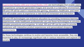 Augmented Reality (AR) and Virtual Reality (VR) are technologies that enable users
to experience computer-generated images and sounds in a real-world environment.
AR and VR will be used in industries like gaming, education, healthcare, and retail,
and will enable users to experience a new level of immersion and interaction.
AR and VR technologies can enhance education by providing immersive learning
experiences, while healthcare professionals can use these technologies to simulate
complex procedures and surgeries. In retail, AR and VR can be used to provide
customers with interactive product experiences and personalized shopping
environments.
As these technologies continue to evolve and become more accessible, they are
expected to play an increasingly significant role in various industries and aspects of
society.
 