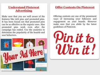 Understand Pinterest
Advertising
Make sure that you are well aware of the
features like rich pins and promoted pins.
It has been found out that promoted pins
can be as effective as the organic ones. Also
promoted pins work even after the
campaign has ended. Use the analytics to
determine the popularity of the boards and
user behaviors.
Offer Contests On Pinterest
Offering contests are one of the prominent
ways of increasing your followers and
engagement on your boards. However
make sure that you abide by the latest
guidelines of Pinterest.
 