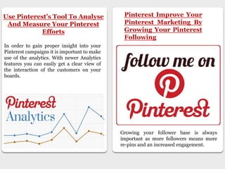 Use Pinterest’s Tool To Analyse
And Measure Your Pinterest
Efforts
In order to gain proper insight into your
Pinterest campaigns it is important to make
use of the analytics. With newer Analytics
features you can easily get a clear view of
the interaction of the customers on your
boards.
Pinterest Improve Your
Pinterest Marketing By
Growing Your Pinterest
Following
Growing your follower base is always
important as more followers means more
re-pins and an increased engagement.
 