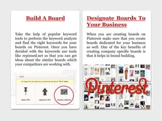 Build A Board Designate Boards To
Your Business
Take the help of popular keyword
tools to perform the keyword analysis
and find the right keywords for your
boards on Pinterest. Once you have
decided with the keywords use tools
like repinned.net so that you can get
ideas about the similar boards which
your competitors are working with.
When you are creating boards on
Pinterest make sure that you create
boards dedicated for your business
as well. One of the key benefits of
creating company specific boards is
that it helps in brand building.
 