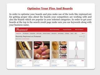 Optimise Your Pins And Boards
In order to optimise your boards and pins make use of the tools like repinned.net
for getting proper idea about the boards your competitors are working with and
also the boards which are popular in your selected categories. In order to get your
boards at the top in the search result page make sure you use keywords along with
your business name.
 