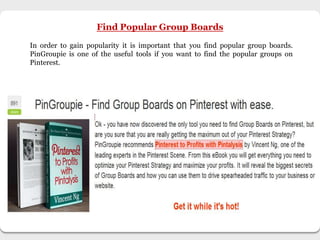 Find Popular Group Boards
In order to gain popularity it is important that you find popular group boards.
PinGroupie is one of the useful tools if you want to find the popular groups on
Pinterest.
 