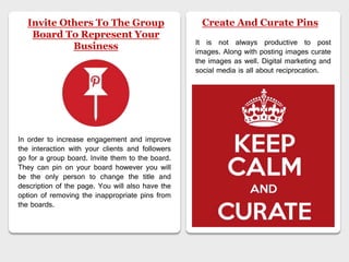 Invite Others To The Group
Board To Represent Your
Business
In order to increase engagement and improve
the interaction with your clients and followers
go for a group board. Invite them to the board.
They can pin on your board however you will
be the only person to change the title and
description of the page. You will also have the
option of removing the inappropriate pins from
the boards.
Create And Curate Pins
It is not always productive to post
images. Along with posting images curate
the images as well. Digital marketing and
social media is all about reciprocation.
 