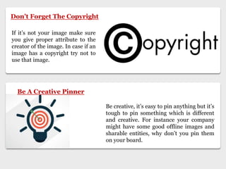 Don’t Forget The Copyright
If it’s not your image make sure
you give proper attribute to the
creator of the image. In case if an
image has a copyright try not to
use that image.
Be creative, it’s easy to pin anything but it’s
tough to pin something which is different
and creative. For instance your company
might have some good offline images and
sharable entities, why don’t you pin them
on your board.
Be A Creative Pinner
 