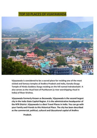 TOP 10 PLACES OF VIJAYAWADA
Vijayawada is considered to be a sacred place for residing one of the most
visited and famous temples of Andhra Pradesh and India, Kanaka Durga
Temple of Hindu Goddess Durga residing on the hill named Indrakeeladri. It
also serves as the ritual host of Pushkaram (a river worshipping ritual in
India) of River Krishna.
Vijayawada Formerly Known as Bezawada, Vijayawada is the second largest
city in the India State Capital Region. It is the administrative headquarter of
the NTR District .Vijayawada is a Best Travel Places in India. You can go with
your Family and Friends to this Historical Place. The city has been described
as the commercial, political, cultural and Educational capital of Andhra
Pradesh.
 