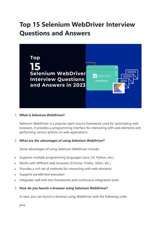 Top 15 Selenium WebDriver Interview
Questions and Answers
1. What is Selenium WebDriver?
Selenium WebDriver is a popular open-source framework used for automating web
browsers. It provides a programming interface for interacting with web elements and
performing various actions on web applications.
2. What are the advantages of using Selenium WebDriver?
Some advantages of using Selenium WebDriver include:
 Supports multiple programming languages (Java, C#, Python, etc.)
 Works with different web browsers (Chrome, Firefox, Safari, etc.)
 Provides a rich set of methods for interacting with web elements
 Supports parallel test execution
 Integrates well with test frameworks and continuous integration tools
3. How do you launch a browser using Selenium WebDriver?
In Java, you can launch a browser using WebDriver with the following code:
java
 