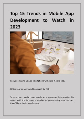 Top 15 Trends in Mobile App
Development to Watch in
2023
Can you imagine using a smartphone without a mobile app?
I think your answer would probably be NO.
Smartphones need to have mobile apps to reserve their position. No
doubt, with the increase in number of people using smartphones,
there’ll be a rise in mobile apps.
 