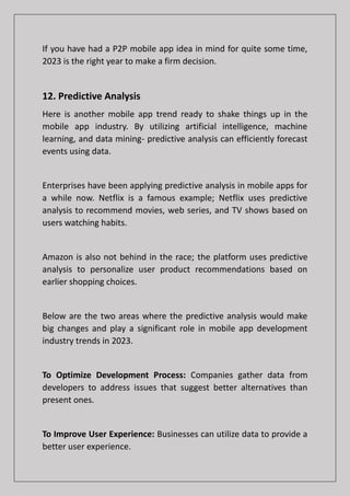 If you have had a P2P mobile app idea in mind for quite some time,
2023 is the right year to make a firm decision.
12. Predictive Analysis
Here is another mobile app trend ready to shake things up in the
mobile app industry. By utilizing artificial intelligence, machine
learning, and data mining- predictive analysis can efficiently forecast
events using data.
Enterprises have been applying predictive analysis in mobile apps for
a while now. Netflix is a famous example; Netflix uses predictive
analysis to recommend movies, web series, and TV shows based on
users watching habits.
Amazon is also not behind in the race; the platform uses predictive
analysis to personalize user product recommendations based on
earlier shopping choices.
Below are the two areas where the predictive analysis would make
big changes and play a significant role in mobile app development
industry trends in 2023.
To Optimize Development Process: Companies gather data from
developers to address issues that suggest better alternatives than
present ones.
To Improve User Experience: Businesses can utilize data to provide a
better user experience.
 