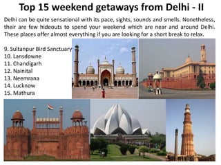 Top 15 weekend getaways from Delhi - II
Delhi can be quite sensational with its pace, sights, sounds and smells. Nonetheless,
their are few hideouts to spend your weekend which are near and around Delhi.
These places offer almost everything if you are looking for a short break to relax.
9. Sultanpur Bird Sanctuary
10. Lansdowne
11. Chandigarh
12. Nainital
13. Neemrana
14. Lucknow
15. Mathura
 