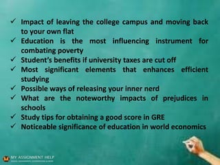  Impact of leaving the college campus and moving back
to your own flat
 Education is the most influencing instrument for
combating poverty
 Student’s benefits if university taxes are cut off
 Most significant elements that enhances efficient
studying
 Possible ways of releasing your inner nerd
 What are the noteworthy impacts of prejudices in
schools
 Study tips for obtaining a good score in GRE
 Noticeable significance of education in world economics
 