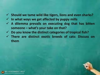  Should we tame wild like tigers, lions and even sharks?
 In what ways we get affected by puppy mills
 A dilemma prevails on executing dog that has bitten
someone – what’s your take on that?
 Do you know the distinct categories of tropical fish?
 There are distinct exotic breeds of cats: Discuss on
them
 