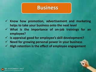 Business
 Know how promotion, advertisement and marketing
helps to take your business onto the next level
 What is the importance of on-job trainings for an
employee?
 Is appraisal good for employee’s skill development?
 Need for growing personal power in your business
 High retention is the effect of employee engagement
 