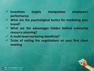  Incentives largely manipulates employee’s
performance
 What are the psychological tactics for marketing your
brand?
 What are the advantages hidden behind enterprise
resource planning?
 Is multi-level marketing beneficial?
 Tricks of nailing the negotiations on your first client
meeting
 