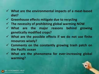  What are the environmental impacts of a meat-based
diet?
 Greenhouse effects mitigate due to recycling
 The necessity of prohibiting global warming NOW
 What are the major reasons behind growing
genetically modified crops?
 What are the possible effects if we do not use finite
resources wisely?
 Comments on the constantly growing trash patch on
the Pacific ocean
 What are the phenomena for ever-increasing global
warming?
 